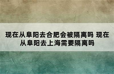 现在从阜阳去合肥会被隔离吗 现在从阜阳去上海需要隔离吗